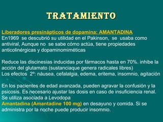TrATAMIeNTOTrATAMIeNTO
Liberadores presinápticos de dopamina: AMANTADINA
En1969 se descubrió su utilidad en el Pakinson, se usaba como
antiviral, Aunque no se sabe cómo actúa, tiene propiedades
anticolinérgicas y dopaminomiméticas
Reduce las discinesias inducidas por fármacos hasta en 70%. inhibe la
acción del glutamato (sustanciaque genera radicales libres)
Los efectos 2º: náusea, cefalalgia, edema, eritema, insomnio, agitación
En los pacientes de edad avanzada, pueden agravar la confusión y la
psicosis. Es necesario ajustar las dosis en caso de insuficiencia renal.
Se utiliza asociada a Levodopa
Amantadina (Amantadine 100 mg) en desayuno y comida. Si se
administra por la noche puede producir insomnio.
 