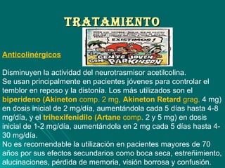 TrATAMIeNTOTrATAMIeNTO
Anticolinérgicos
Disminuyen la actividad del neurotrasmisor acetilcolina.
Se usan principalmente en pacientes jóvenes para controlar el
temblor en reposo y la distonía. Los más utilizados son el
biperideno (Akineton comp. 2 mg, Akineton Retard grag. 4 mg)
en dosis inicial de 2 mg/día, aumentándola cada 5 días hasta 4-8
mg/día, y el trihexifenidilo (Artane comp. 2 y 5 mg) en dosis
inicial de 1-2 mg/día, aumentándola en 2 mg cada 5 días hasta 4-
30 mg/día.
No es recomendable la utilización en pacientes mayores de 70
años por sus efectos secundarios como boca seca, estreñimiento,
alucinaciones, pérdida de memoria, visión borrosa y confusión.
 