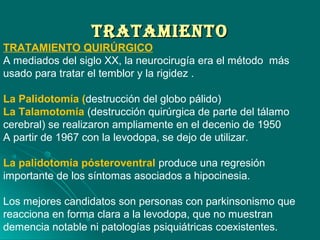 TrATAMIeNTOTrATAMIeNTO
TRATAMIENTO QUIRÚRGICO
A mediados del siglo XX, la neurocirugía era el método más
usado para tratar el temblor y la rigidez .
La Palidotomía (destrucción del globo pálido)
La Talamotomía (destrucción quirúrgica de parte del tálamo
cerebral) se realizaron ampliamente en el decenio de 1950
A partir de 1967 con la levodopa, se dejo de utilizar.
La palidotomía pósteroventral produce una regresión
importante de los síntomas asociados a hipocinesia.
Los mejores candidatos son personas con parkinsonismo que
reacciona en forma clara a la levodopa, que no muestran
demencia notable ni patologías psiquiátricas coexistentes.
 