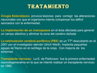 TRATAMIENTOTRATAMIENTO
Cirugía Esterotáxica provoca lesiones para corregir las alteraciones
neuronales con que el organismo intenta compensar los déficit
asociados con la enfermedad.
La implantación de un marcapasos en el área afectada para generar
un campo eléctrico y eliminar la zona del cerebro dañada
La estimulación cerebral periférica (PBS) es un TTº descubierto en el
2001 por el investigador alemán Ulrich Werth. Implanta pequeñas
agujas de titanio en el cartílago de la oreja. Con mejoría de los
síntomas
Transplante nervioso: La E. de Parkinson fue la primera enfermedad
neurodegenerativa en la que se intentó realizar un transplante nervioso
en 1982
 