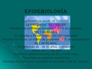 EPIDEmIOLOGÍA
La incidencia anual: 18 / 100.000
La prevalencia: 164 / 100.000
Prevalencia continente europeo: 1,43 % en personas
de + de 60 años
En España o Reino Unido: 120.000 habitantes
America del Norte: un millón de pacientes : 1 % de las personas
de + de 65 años.
En personas de - de 40 años, prevalencia
menor de 1 / 100.000
Incidencia predomina entre los 50 y los 80 años.
Predomina en regiones caucásicas
Decrece de norte a sur. Aumenta en el medio rural, en varones
 