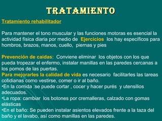 TRATAMIENTOTRATAMIENTO
Tratamiento rehabilitador
Para mantener el tono muscular y las funciones motoras es esencial la
actividad física diaria por medio de Ejercicios los hay específicos para
hombros, brazos, manos, cuello, piernas y pies
Prevención de caídas: Conviene eliminar los objetos con los que
pueda tropezar el enfermo, instalar manillas en las paredes cercanas a
los pomos de las puertas.
Para mejorarles la calidad de vida es necesario facilitarles las tareas
cotidianas como vestirse, comer o ir al baño.
•En la comida :se puede cortar , cocer y hacer purés y utensilios
adecuados.
•La ropa: cambiar los botones por cremalleras, calzado con gomas
elásticas
•En el baño: Se pueden instalar asientos elevados frente a la taza del
baño y el lavabo, así como manillas en las paredes.
 