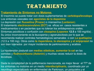 TRATAMIENTOTRATAMIENTO
Tratamiento de Síntomas no Motores
El insomnio se puede tratar con dosis suplementarias de carbidopa/levodopa
Los síntomas vesicales con agonistas de la dopamina
La depresión con fluoxetina (Prozac) o mianserina (Lantanon).
El tratamiento electroconvulsivo (ECT) es eficaz en casos resistentes a
medicamentos o en pacientes que no toleran los antidepresivos orales.
Síntomas psicóticos o confusión con clozapina (Leponex 12.5 a 100 mg/día) .
Su único inconveniente es la leucopenia y agranulocitosis por lo que se
recomienda realizar controles hematológicos semanales o con La quetiapina
(12.5 a 100 mg). Otros como la risperidona, la olanzapina y el aripiprazol no
son bien tolerados por mayor incidencia de parkinsonismo y acatisia
La hipotensión postural con medias elásticas, aumentar la sal en las
comidas y fludrocortisona (Astonin) y muchas veces reducir la dosis de
levodopa.
Dada la complejidad de la polifarmacia mencionada, es mejor llevar el TTº de
los síntomas no motores en un medio interdisciplinario, coordinado por un
neurólogo especializado en enfermedad de Parkinson, un psiquiatra y el
 