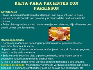 DIETA PARA PACIENTES CON
PARKINSON
Advertencias
• Tome la medicación (Sinemet o Madopar ) con agua ,infusión ,o zumo
• Nunca debe de hacerlo con proteína y al menos debe de distanciarla 60
minutos
• Evitar platos grandes y si no puede manejar los cubiertos, elija alimentos que
pueda comer con las manos.
Recomendaciones
• Durante la mañana no debe ingerir proteína (carne, pescado, lácteos,
embutido, fiambres, huevos)
•A partir de las 18 horas, debe tomar jamón, jamón de york, fiambre, yogures,
queso o leche en la merienda.
• En la cena de segundo plato o plato combinado, debe ingerir carne o
pescado o huevos, para evitar la desnutrición.
Al irse a la cama puede tomar un vaso de leche templada o dos yogures.
Ejemplo de comida: Macarrones y crema de verduras; o lentejas con arroz y
ensalada; o espinacas gratinadas y puré de patatas con zanahorias; etc
 