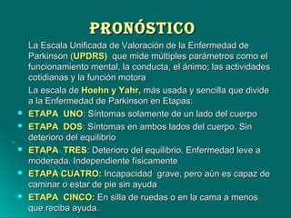 PRONÓSTICOPRONÓSTICO
La Escala Unificada de Valoración de la Enfermedad deLa Escala Unificada de Valoración de la Enfermedad de
Parkinson (Parkinson (UPDRS)UPDRS) que mide múltiples parámetros como elque mide múltiples parámetros como el
funcionamiento mental, la conducta, el ánimo; las actividadesfuncionamiento mental, la conducta, el ánimo; las actividades
cotidianas y la función motoracotidianas y la función motora
La escala deLa escala de Hoehn y Yahr,Hoehn y Yahr, más usada y sencilla que dividemás usada y sencilla que divide
a la Enfermedad de Parkinson en Etapas:a la Enfermedad de Parkinson en Etapas:
 ETAPA UNOETAPA UNO: Síntomas solamente de un lado del cuerpo: Síntomas solamente de un lado del cuerpo
 ETAPA DOSETAPA DOS: Síntomas en ambos lados del cuerpo. Sin: Síntomas en ambos lados del cuerpo. Sin
deterioro del equilibriodeterioro del equilibrio
 ETAPA TRESETAPA TRES: Deterioro del equilibrio. Enfermedad leve a: Deterioro del equilibrio. Enfermedad leve a
moderada. Independiente físicamentemoderada. Independiente físicamente
 ETAPA CUATRO:ETAPA CUATRO: Incapacidad grave, pero aún es capaz deIncapacidad grave, pero aún es capaz de
caminar o estar de pie sin ayudacaminar o estar de pie sin ayuda
 ETAPA CINCO:ETAPA CINCO: En silla de ruedas o en la cama a menosEn silla de ruedas o en la cama a menos
que reciba ayuda.que reciba ayuda.
 