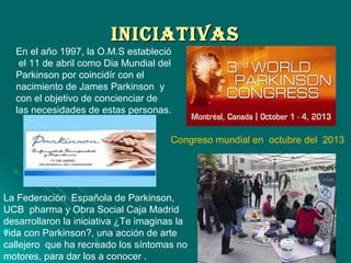 INICIATIVASINICIATIVAS
 ..
En el año 1997, la O.M.S estableció
el 11 de abril como Dia Mundial del
Parkinson por coincidír con el
nacimiento de James Parkinson y
con el objetivo de concienciar de
las necesidades de estas personas.
La Federación Española de Parkinson,
UCB pharma y Obra Social Caja Madrid
desarrollaron la iniciativa ¿Te imaginas la
vida con Parkinson?, una acción de arte
callejero que ha recreado los síntomas no
motores, para dar los a conocer .
Congreso mundial en octubre del 2013
 