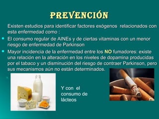PREVENCIÓNPREVENCIÓN
Existen estudios para identificar factores exógenos relacionados conExisten estudios para identificar factores exógenos relacionados con
esta enfermedad como :esta enfermedad como :
 El consumo regular de AINEs y de ciertas vitaminas con un menorEl consumo regular de AINEs y de ciertas vitaminas con un menor
riesgo de enfermedad de Parkinsonriesgo de enfermedad de Parkinson
 Mayor incidencia de la enfermedad entre losMayor incidencia de la enfermedad entre los NONO fumadores: existefumadores: existe
una relación en la alteración en los niveles de dopamina producidasuna relación en la alteración en los niveles de dopamina producidas
por el tabaco y un disminución del riesgo de contraer Parkinson, peropor el tabaco y un disminución del riesgo de contraer Parkinson, pero
sus mecanismos aún no están determinados.sus mecanismos aún no están determinados.
Y con el
consumo de
lácteos
 