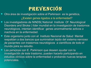 PREVENCIÓNPREVENCIÓN
 Otra área de investigación sobre el Parkinson es la genética,Otra área de investigación sobre el Parkinson es la genética,
¿Existen genes ligados a la enfermedad¿Existen genes ligados a la enfermedad??
 Los investigadores de NINDS( National Institute Of NeurologicalLos investigadores de NINDS( National Institute Of Neurological
Disorders and Stroke ) líder mundial en la investigación de trastornosDisorders and Stroke ) líder mundial en la investigación de trastornos
neurológicos, intentan identificar genes anormalmente activos oneurológicos, intentan identificar genes anormalmente activos o
inactivos en la enfermedad.inactivos en la enfermedad.
 Este organismo junto con el Instituto Nacional de Salud MentalEste organismo junto con el Instituto Nacional de Salud Mental
respaldan a dos bancos que suministran tejido del sistema nerviosorespaldan a dos bancos que suministran tejido del sistema nervioso
de pacientes con trastornos neurológicos a científicos de todo elde pacientes con trastornos neurológicos a científicos de todo el
mundo para su estudio.mundo para su estudio.
 Las personas con E. Parkinson que deseen ayudar con laLas personas con E. Parkinson que deseen ayudar con la
investigación de éste trastorno, pueden hacerlo participando eninvestigación de éste trastorno, pueden hacerlo participando en
estudios clínicos sobre la enfermedad o probando nuevas terapiasestudios clínicos sobre la enfermedad o probando nuevas terapias
potenciales.potenciales.
 