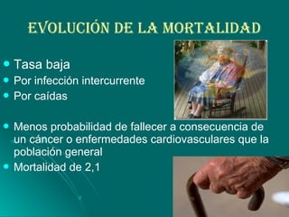 EvOLUcIóN DE LA mOrTALIDAD
Tasa baja
 Por infección intercurrente
 Por caídas
 Menos probabilidad de fallecer a consecuencia de
un cáncer o enfermedades cardiovasculares que la
población general
 Mortalidad de 2,1
 