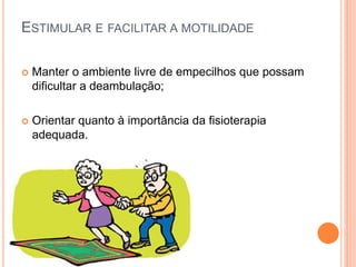 ESTIMULAR E FACILITAR A MOTILIDADE
 Manter o ambiente livre de empecilhos que possam
dificultar a deambulação;
 Orientar quanto à importância da fisioterapia
adequada.
 