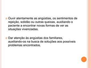  Ouvir atentamente as angústias, os sentimentos de
rejeição, solidão ou outras queixas, auxiliando o
paciente a encontrar novas formas de ver as
situações vivenciadas.
 Dar atenção às angústias dos familiares,
auxiliando-os na busca de soluções aos possíveis
problemas encontrados.
 