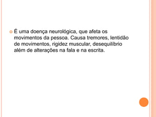  É uma doença neurológica, que afeta os
movimentos da pessoa. Causa tremores, lentidão
de movimentos, rigidez muscular, desequilíbrio
além de alterações na fala e na escrita.
 