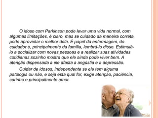 O idoso com Parkinson pode levar uma vida normal, com
algumas limitações, é claro, mas se cuidado da maneira correta,
pode aproveitar o melhor dela. É papel da enfermagem, do
cuidador e, principalmente da família, lembrá-lo disso. Estimulá-
lo a socializar com novas pessoas e a realizar suas atividades
cotidianas sozinho mostra que ele ainda pode viver bem. A
atenção dispensada a ele afasta a angústia e a depressão.
Cuidar de idosos, independente se ele tem alguma
patologia ou não, e seja esta qual for, exige atenção, paciência,
carinho e principalmente amor.
 