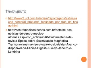 TRATAMENTO
 http://www2.uol.com.br/sciam/reportagens/estimula
cao_cerebral_profunda_realidade_por_tras_da_ficc
ao.html
 http://centromedicoathenas.com.br/detalhe-das-
noticias-do-centro-medico-
athenas.asp?cod_noticia=26&titulo=materia-da-
revista-Epoca-sobre-Estimulacao-Magnetica-
Transcraniana-na-neurologia-e-psiquiatria.-Avanco-
disponivel-na-Clinica-Higashi-Rio-de-Janeiro-e-
Londrina
 