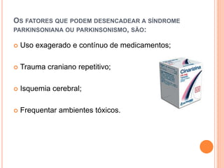 OS FATORES QUE PODEM DESENCADEAR A SÍNDROME
PARKINSONIANA OU PARKINSONISMO, SÃO:
 Uso exagerado e contínuo de medicamentos;
 Trauma craniano repetitivo;
 Isquemia cerebral;
 Frequentar ambientes tóxicos.
 