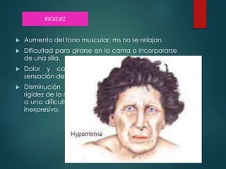  Aumento del tono muscular, ms no se relajan.
 Dificultad para girarse en la cama o incorporarse
de una silla.
 Dolor y calambres en las extremidades y
sensación de tensión en el cuello o la espalda.
 Disminución de la expresividad facial por la
rigidez de la musculatura de la cara, dando lugar
a una dificultad para sonreír o a un rostro serio o
inexpresivo.
RIGIDEZ
 