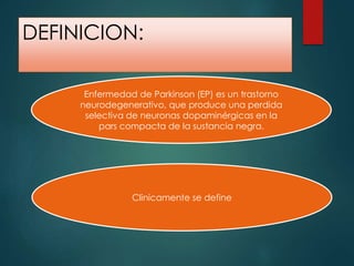 DEFINICION:
Enfermedad de Parkinson (EP) es un trastorno
neurodegenerativo, que produce una perdida
selectiva de neuronas dopaminérgicas en la
pars compacta de la sustancia negra.
Clinicamente se define
 