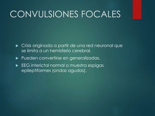 CONVULSIONES FOCALES
 Crisis originada a partir de una red neuronal que
se limita a un hemisferio cerebral.
 Pueden convertirse en generalizadas.
 EEG interictal normal o muestra espigas
epileptiformes (ondas agudas).
 