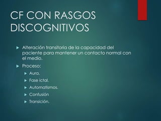 CF CON RASGOS
DISCOGNITIVOS
 Alteración transitoria de la capacidad del
paciente para mantener un contacto normal con
el medio.
 Proceso:
 Aura.
 Fase ictal.
 Automatismos.
 Confusión
 Transición.
 