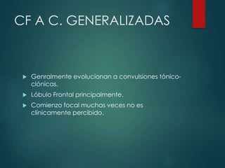 CF A C. GENERALIZADAS
 Genralmente evolucionan a convulsiones tónico-
clónicas.
 Lóbulo Frontal principalmente.
 Comienzo focal muchas veces no es
clínicamente percibido.
 