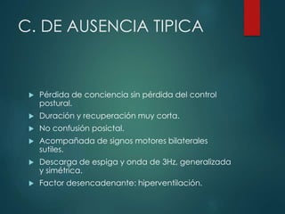 C. DE AUSENCIA TIPICA
 Pérdida de conciencia sin pérdida del control
postural.
 Duración y recuperación muy corta.
 No confusión posictal.
 Acompañada de signos motores bilaterales
sutiles.
 Descarga de espiga y onda de 3Hz, generalizada
y simétrica.
 Factor desencadenante: hiperventilación.
 