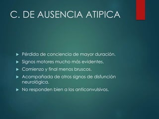 C. DE AUSENCIA ATIPICA
 Pérdida de conciencia de mayor duración.
 Signos motores mucho más evidentes.
 Comienzo y final menos bruscos.
 Acompañada de otros signos de disfunción
neurológica.
 No responden bien a los anticonvulsivos.
 