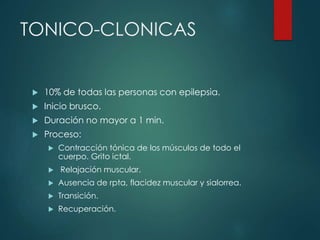 TONICO-CLONICAS
 10% de todas las personas con epilepsia.
 Inicio brusco.
 Duración no mayor a 1 min.
 Proceso:
 Contracción tónica de los músculos de todo el
cuerpo. Grito ictal.
 Relajación muscular.
 Ausencia de rpta, flacidez muscular y sialorrea.
 Transición.
 Recuperación.
 