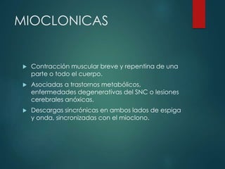 MIOCLONICAS
 Contracción muscular breve y repentina de una
parte o todo el cuerpo.
 Asociadas a trastornos metabólicos,
enfermedades degenerativas del SNC o lesiones
cerebrales anóxicas.
 Descargas sincrónicas en ambos lados de espiga
y onda, sincronizadas con el mioclono.
 