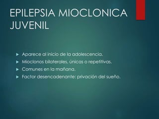 EPILEPSIA MIOCLONICA
JUVENIL
 Aparece al inicio de la adolescencia.
 Mioclonos bilaterales, únicas o repetitivas.
 Comunes en la mañana.
 Factor desencadenante: privación del sueño.
 
