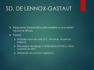 SD. DE LENNOX-GASTAUT
 Respuesta inespecífica del cerebro a una lesión
neuronal difusa.
 Triada:
 Múltiples tipos de crisis (T-C, Atónicas, Ausencia
Atípica)
 Descargas de espiga y onda lenta (<3 Hz.) y otros
cambios en EEG
 Alteración en función cognitiva.
 