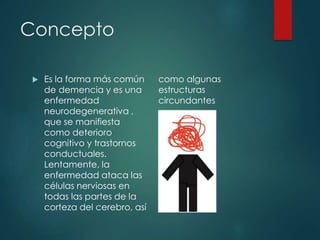 Concepto
 Es la forma más común
de demencia y es una
enfermedad
neurodegenerativa ,
que se manifiesta
como deterioro
cognitivo y trastornos
conductuales.
Lentamente, la
enfermedad ataca las
células nerviosas en
todas las partes de la
corteza del cerebro, así
como algunas
estructuras
circundantes
 