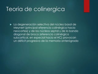 Teoria de colinergica
 La degeneración selectiva del núcleo basal de
Meynert (principal eferencia colinérgica hacia
neocortex) y de los núcleos septal y de la banda
diagonal de broca (eferencia colinérgica
subcortical, en especial hacia el HC) provocan
un déficit progresivo de la memoria anterógrada
 