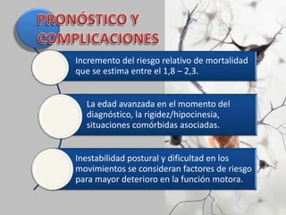 Incremento del riesgo relativo de mortalidad
que se estima entre el 1,8 – 2,3.
La edad avanzada en el momento del
diagnóstico, la rigidez/hipocinesia,
situaciones comórbidas asociadas.
Inestabilidad postural y dificultad en los
movimientos se consideran factores de riesgo
para mayor deterioro en la función motora.
 