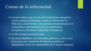 Causas de la enfermedad
 Existen indicios que errores del metabolismo energético
celular podrían predisponer a padecer enfermedad de
Parkinson, convirtiendo a las neuronas dopaminérgicas en
vulnerables a determinados tóxicos ambientales
(exógenos) o del propio organismo (endógenos).
 La EP no tiene una causa única
 En casos familiares con anomalías genéticas y otros casos
en los que una conjunción de factores genéticos y
ambientales serían los responsables de la muerte neuronal.
 