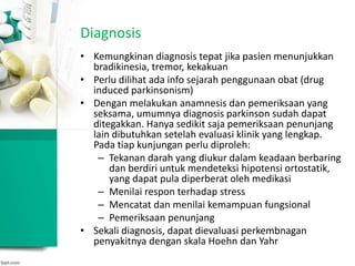 Diagnosis
• Kemungkinan diagnosis tepat jika pasien menunjukkan
bradikinesia, tremor, kekakuan
• Perlu dilihat ada info sejarah penggunaan obat (drug
induced parkinsonism)
• Dengan melakukan anamnesis dan pemeriksaan yang
seksama, umumnya diagnosis parkinson sudah dapat
ditegakkan. Hanya sedikit saja pemeriksaan penunjang
lain dibutuhkan setelah evaluasi klinik yang lengkap.
Pada tiap kunjungan perlu diproleh:
– Tekanan darah yang diukur dalam keadaan berbaring
dan berdiri untuk mendeteksi hipotensi ortostatik,
yang dapat pula diperberat oleh medikasi
– Menilai respon terhadap stress
– Mencatat dan menilai kemampuan fungsional
– Pemeriksaan penunjang
• Sekali diagnosis, dapat dievaluasi perkembnagan
penyakitnya dengan skala Hoehn dan Yahr
 