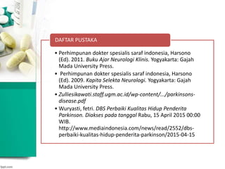 • Perhimpunan dokter spesialis saraf indonesia, Harsono
(Ed). 2011. Buku Ajar Neurologi Klinis. Yogyakarta: Gajah
Mada University Press.
• Perhimpunan dokter spesialis saraf indonesia, Harsono
(Ed). 2009. Kapita Selekta Neurologi. Yogyakarta: Gajah
Mada University Press.
• Zulliesikawati.staff.ugm.ac.id/wp-content/.../parkinsons-
disease.pdf
• Wuryasti, fetri. DBS Perbaiki Kualitas Hidup Penderita
Parkinson. Diakses pada tanggal Rabu, 15 April 2015 00:00
WIB.
http://www.mediaindonesia.com/news/read/2552/dbs-
perbaiki-kualitas-hidup-penderita-parkinson/2015-04-15
DAFTAR PUSTAKA
 