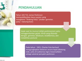 PENDAHULUAN
Tahun 1817 Dr. James Parkinson
mempublikasikan kasus pasien yang
mengalami “Shaking Palsy” (shake= gemetar,
palsy = kelumpuhan)
Sejak saat itu muncul istilah parkinsonism yaitu
menggambarkan gejala klinik yang ditandai
dengan gemetar, kekakuan, bradikenisia, dan
instabilitas postural
Pada tahun 1921, Charles Foix berhasil
mengungkapkan kelainan secara tepat dibatang
otak, yaitu di subtansia nigra mesensefalon
sebagi substrat penyakit parkinson
 