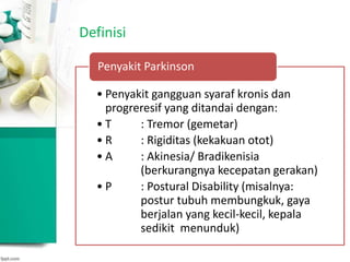 Definisi
• Penyakit gangguan syaraf kronis dan
progreresif yang ditandai dengan:
• T : Tremor (gemetar)
• R : Rigiditas (kekakuan otot)
• A : Akinesia/ Bradikenisia
(berkurangnya kecepatan gerakan)
• P : Postural Disability (misalnya:
postur tubuh membungkuk, gaya
berjalan yang kecil-kecil, kepala
sedikit menunduk)
Penyakit Parkinson
 