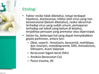 Etiologi
• Faktor resiko tidak diketahui, tetapi terdapat
hipotesis, diantaranya; infeksi oleh virus yang non
konvensional (belum diketahui), reaksi abnormal
terhadap virus yang sudah umum, pemaparan
terhadap zat toksik yang belum di ketahui,
terjadinya penuaan yang prematur atau dipercepat.
• Selain itu, beberapa hal yang dapat menyebabkan
gejala parkinson, antara lain:
– Obat, seperti : fenotiazin, benzamid, metildopa,
dan reserpin, metoklopramid, SSRI, Amiodarone,
Diltiazem, Asam Valproat
– Keracunan logam berat (Mn)
– Anoksia (keracunan Co)
– Pasca trauma, dll.
 