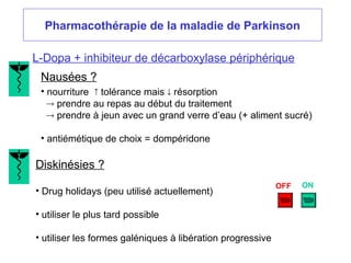 Pharmacothérapie de la maladie de Parkinson
L-Dopa + inhibiteur de décarboxylase périphérique
Nausées ?
• nourriture  tolérance mais  résorption
 prendre au repas au début du traitement
 prendre à jeun avec un grand verre d’eau (+ aliment sucré)
• antiémétique de choix = dompéridone
Diskinésies ?
• Drug holidays (peu utilisé actuellement)
• utiliser le plus tard possible
• utiliser les formes galéniques à libération progressive
OFF ON
 