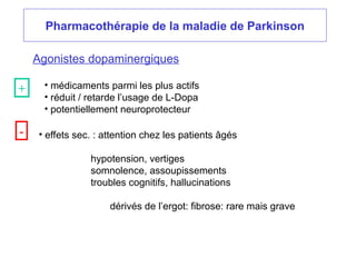 Pharmacothérapie de la maladie de Parkinson
Agonistes dopaminergiques
• médicaments parmi les plus actifs
• réduit / retarde l’usage de L-Dopa
• potentiellement neuroprotecteur
• effets sec. : attention chez les patients âgés
hypotension, vertiges
somnolence, assoupissements
troubles cognitifs, hallucinations
dérivés de l’ergot: fibrose: rare mais grave
+
-
 