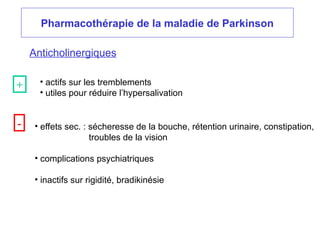 Pharmacothérapie de la maladie de Parkinson
Anticholinergiques
• actifs sur les tremblements
• utiles pour réduire l’hypersalivation
• effets sec. : sécheresse de la bouche, rétention urinaire, constipation,
troubles de la vision
• complications psychiatriques
• inactifs sur rigidité, bradikinésie
+
-
 