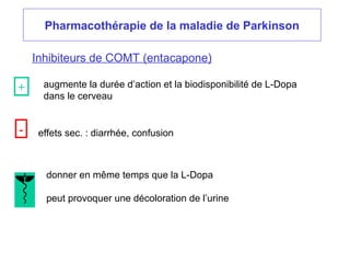 Pharmacothérapie de la maladie de Parkinson
Inhibiteurs de COMT (entacapone)
augmente la durée d’action et la biodisponibilité de L-Dopa
dans le cerveau
effets sec. : diarrhée, confusion
donner en même temps que la L-Dopa
peut provoquer une décoloration de l’urine
+
-
 
