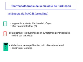 Pharmacothérapie de la maladie de Parkinson
Inhibiteurs de MAO-B (selegiline)
• augmente la durée d’action de L-Dopa
• effet neuroprotecteur (?)
peut aggraver les dyskinésies et symptômes psychiatriques
induits par la L-dopa
métabolisme en amphétamine  troubles du sommeil
 administrer le matin
+
-
 
