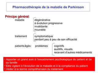 Pharmacothérapie de la maladie de Parkinson
Principe général:
Principe général:
maladie dégénérative
à évolution progressive
invalidante
incurable
traitement symptomatique
perdant peu à peu de son efficacité
patientsâgés: problèmes cognitifs
auditifs, visuels
recevant d’autres médicaments
• Apporter un grand soin à l’encadrement psychologique du patient et de
sa famille
• Etre vigilant à l’évolution de la maladie et à la compliance du patient
• Veiller à la bonne compréhension du traitement
 