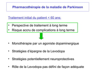 Pharmacothérapie de la maladie de Parkinson
Traitement initial du patient < 60 ans:
• Perspective de traitement à long terme
• Risque accru de complications à long terme
• Monothérapie par un agoniste dopaminergique
• Stratégies d’épargne de la Levodopa
• Stratégies potentiellement neuroprotectives
• Rôle de la Levodopa pas défini de façon adéquate
 