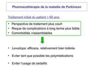Pharmacothérapie de la maladie de Parkinson
Traitement initial du patient > 60 ans:
• Perspective de traitement plus court
• Risque de complications à long terme plus faible
• Comorbidités vraisemblables
• Levodopa: efficace, relativement bien tolérée
• Eviter tant que possible les polymédications
• Eviter l’usage de sédatifs
 