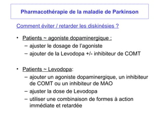Pharmacothérapie de la maladie de Parkinson
• Patients ~ agoniste dopaminergique :
– ajuster le dosage de l’agoniste
– ajouter de la Levodopa +/- inhibiteur de COMT
• Patients ~ Levodopa:
– ajouter un agoniste dopaminergique, un inhibiteur
de COMT ou un inhibiteur de MAO
– ajuster la dose de Levodopa
– utiliser une combinaison de formes à action
immédiate et retardée
Comment éviter / retarder les diskinésies ?
 