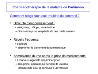 Pharmacothérapie de la maladie de Parkinson
• Difficulté d’endormissement :
< séléginine, L-Dopa, amantadine
 diminuer la prise vespérale de ces médicaments
• Réveils fréquents:
< douleurs
 augmenter le traitement dopaminergique
• Somnolence diurne après la prise de médicaments:
< L-Dopa ou agoniste dopaminergique
 séléginine, amantadine pendant la journée
précautions pour la conduite d’un véhicule
Comment réagir face aux troubles du sommeil ?
 