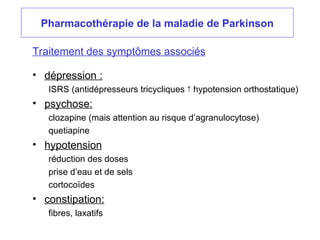 Pharmacothérapie de la maladie de Parkinson
• dépression :
ISRS (antidépresseurs tricycliques  hypotension orthostatique)
• psychose:
clozapine (mais attention au risque d’agranulocytose)
quetiapine
• hypotension
réduction des doses
prise d’eau et de sels
cortocoïdes
• constipation:
fibres, laxatifs
Traitement des symptômes associés
 